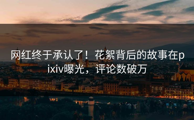 网红终于承认了！花絮背后的故事在pixiv曝光，评论数破万