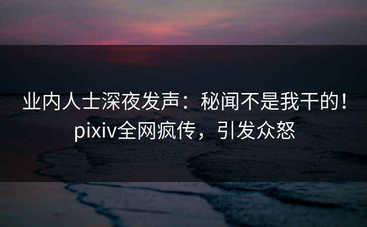 业内人士深夜发声：秘闻不是我干的！pixiv全网疯传，引发众怒