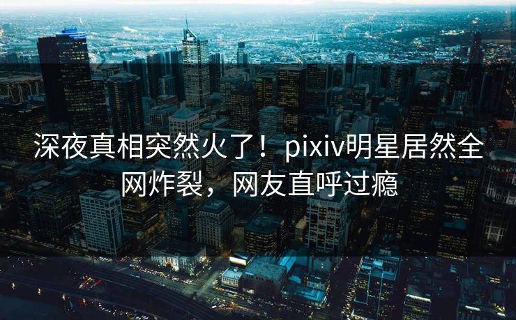深夜真相突然火了！pixiv明星居然全网炸裂，网友直呼过瘾