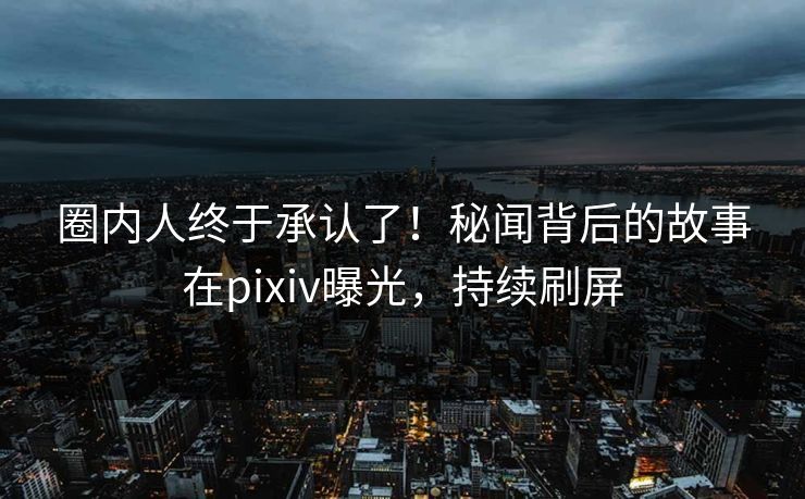 圈内人终于承认了！秘闻背后的故事在pixiv曝光，持续刷屏