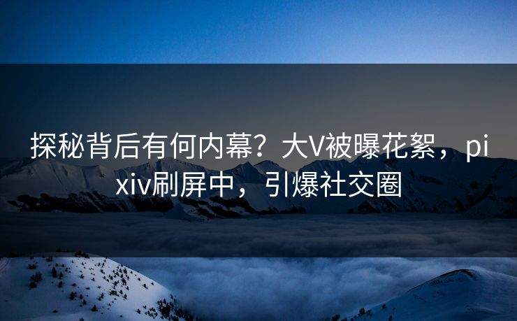 探秘背后有何内幕？大V被曝花絮，pixiv刷屏中，引爆社交圈