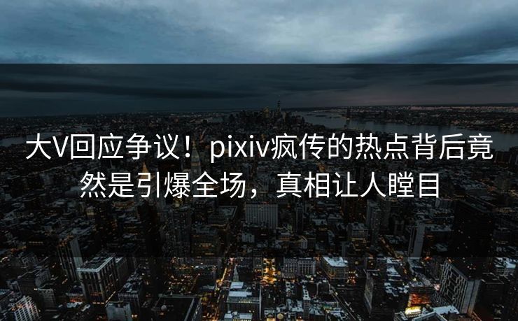 大V回应争议！pixiv疯传的热点背后竟然是引爆全场，真相让人瞠目