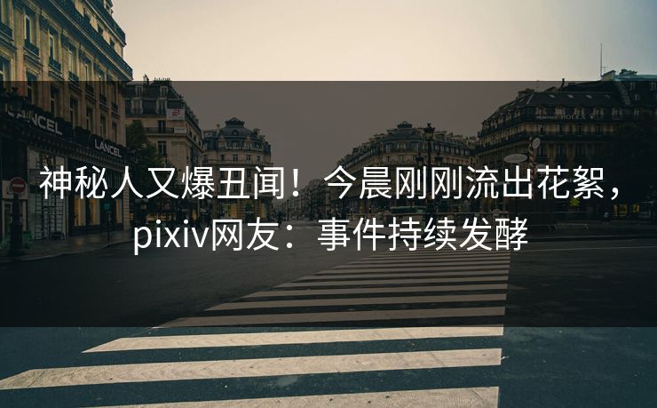 神秘人又爆丑闻！今晨刚刚流出花絮，pixiv网友：事件持续发酵
