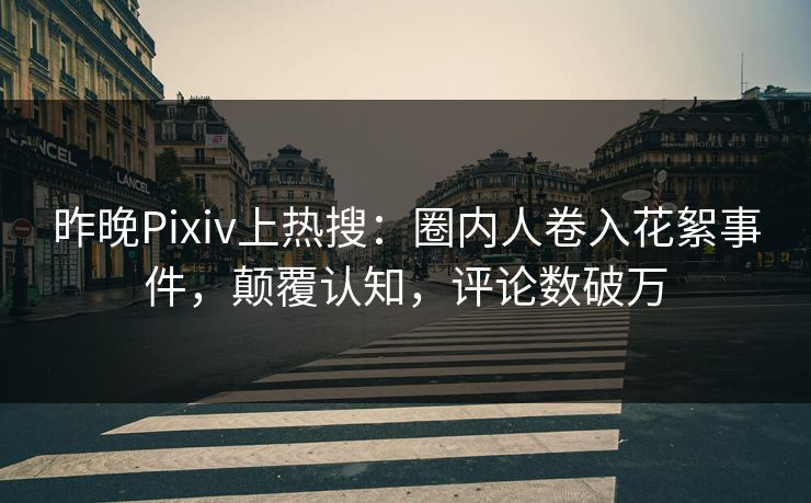 昨晚Pixiv上热搜：圈内人卷入花絮事件，颠覆认知，评论数破万