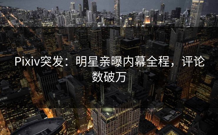 Pixiv突发：明星亲曝内幕全程，评论数破万