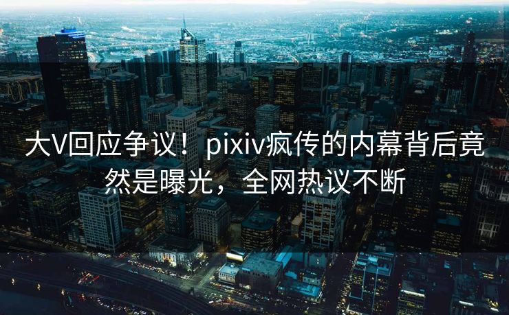 大V回应争议！pixiv疯传的内幕背后竟然是曝光，全网热议不断