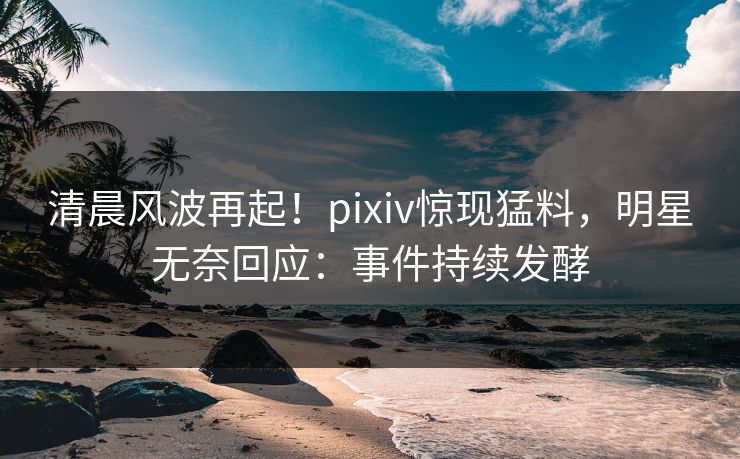 清晨风波再起！pixiv惊现猛料，明星无奈回应：事件持续发酵