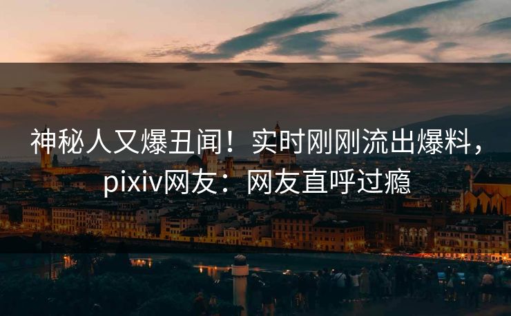 神秘人又爆丑闻！实时刚刚流出爆料，pixiv网友：网友直呼过瘾