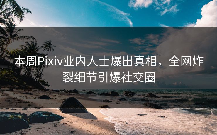 本周Pixiv业内人士爆出真相，全网炸裂细节引爆社交圈