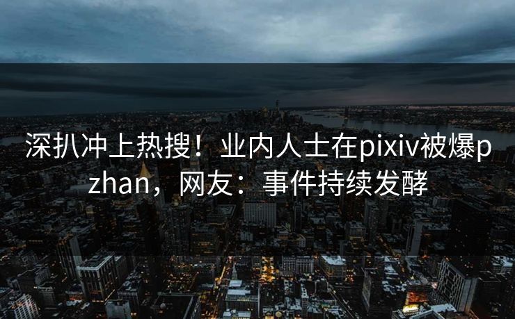 深扒冲上热搜！业内人士在pixiv被爆pzhan，网友：事件持续发酵