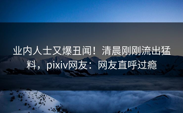 业内人士又爆丑闻！清晨刚刚流出猛料，pixiv网友：网友直呼过瘾