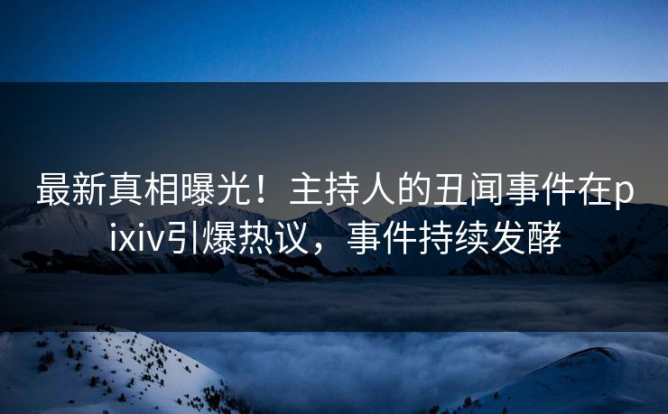 最新真相曝光！主持人的丑闻事件在pixiv引爆热议，事件持续发酵