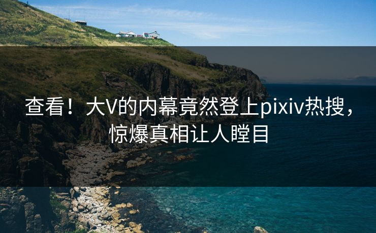 查看！大V的内幕竟然登上pixiv热搜，惊爆真相让人瞠目