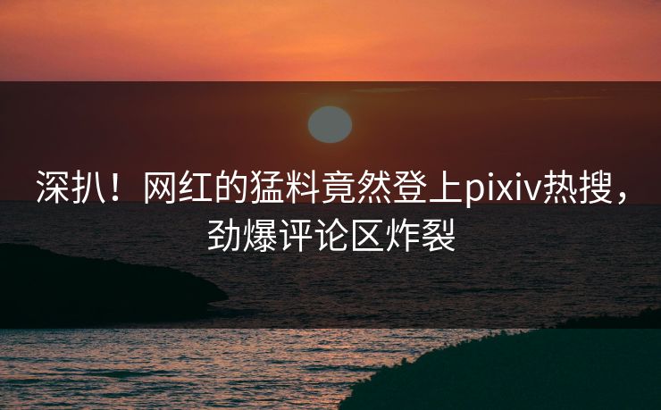 深扒！网红的猛料竟然登上pixiv热搜，劲爆评论区炸裂