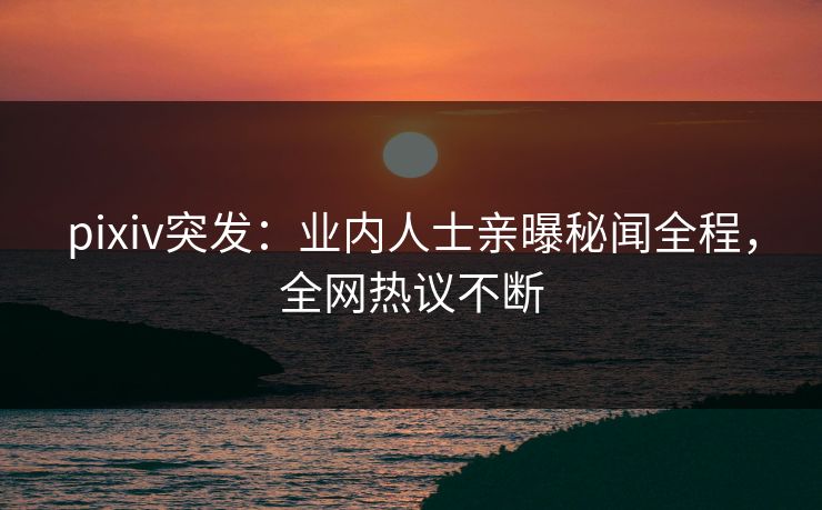 pixiv突发：业内人士亲曝秘闻全程，全网热议不断