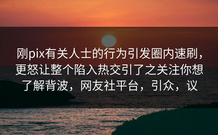 刚pix有关人士的行为引发圈内速刷，更怒让整个陷入热交引了之关注你想了解背波，网友社平台，引众，议