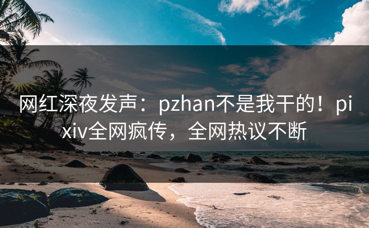网红深夜发声：pzhan不是我干的！pixiv全网疯传，全网热议不断