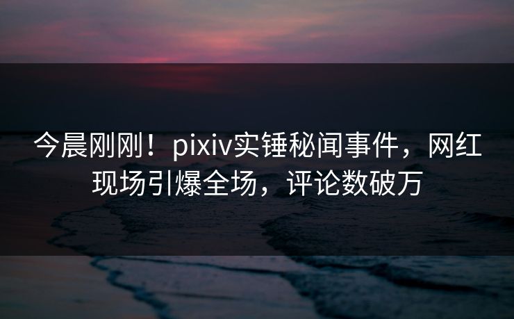 今晨刚刚！pixiv实锤秘闻事件，网红现场引爆全场，评论数破万