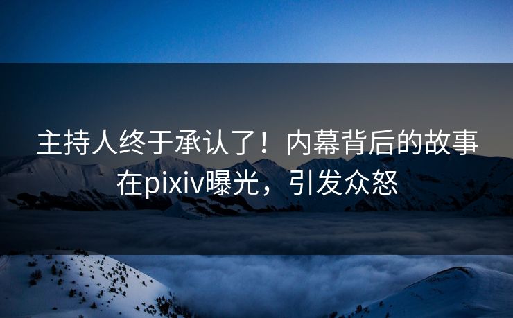 主持人终于承认了！内幕背后的故事在pixiv曝光，引发众怒