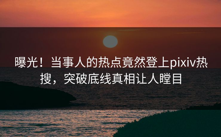 曝光！当事人的热点竟然登上pixiv热搜，突破底线真相让人瞠目