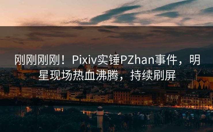刚刚刚刚！Pixiv实锤PZhan事件，明星现场热血沸腾，持续刷屏