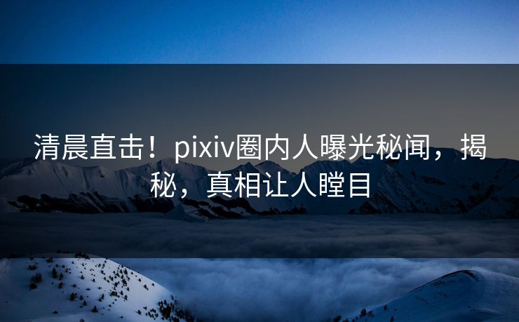 清晨直击！pixiv圈内人曝光秘闻，揭秘，真相让人瞠目