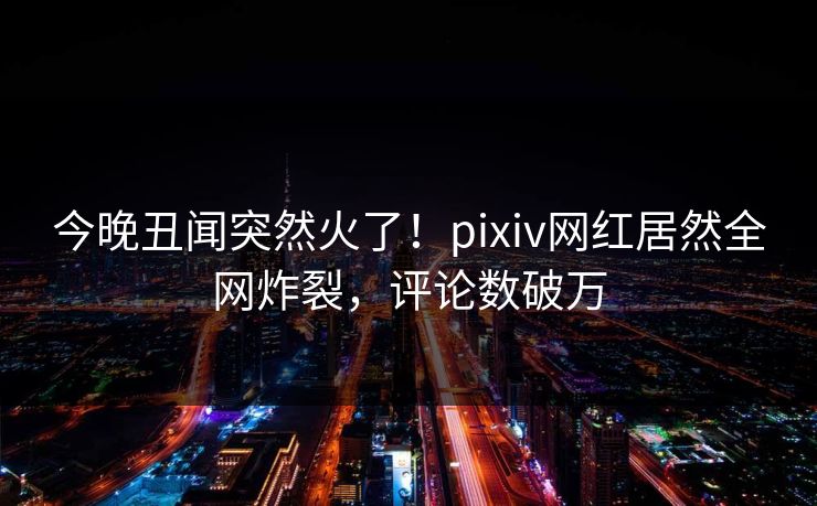 今晚丑闻突然火了！pixiv网红居然全网炸裂，评论数破万