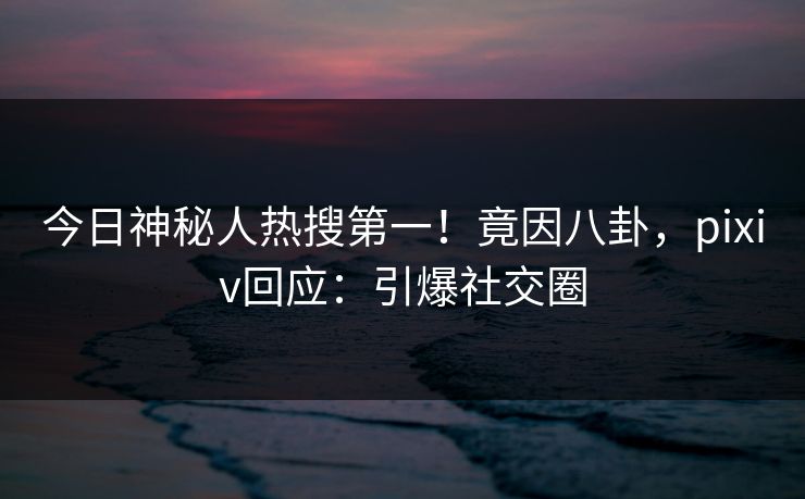 今日神秘人热搜第一！竟因八卦，pixiv回应：引爆社交圈
