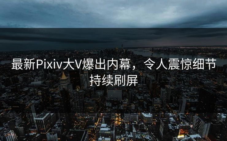 最新Pixiv大V爆出内幕，令人震惊细节持续刷屏