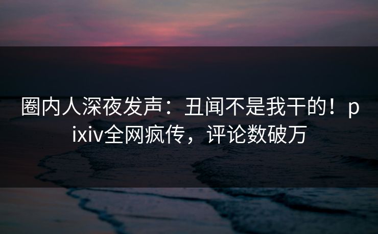圈内人深夜发声：丑闻不是我干的！pixiv全网疯传，评论数破万