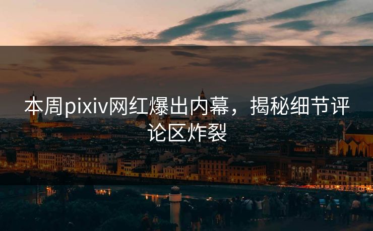 本周pixiv网红爆出内幕，揭秘细节评论区炸裂