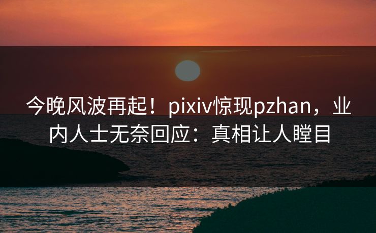 今晚风波再起！pixiv惊现pzhan，业内人士无奈回应：真相让人瞠目