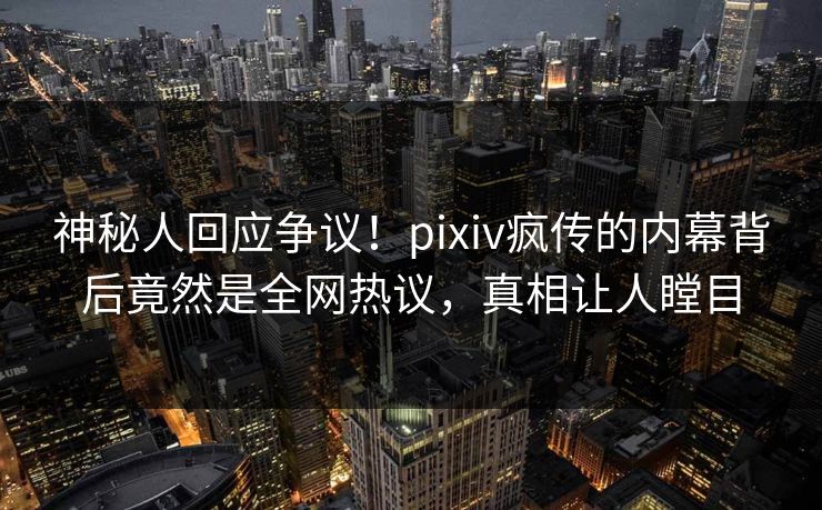 神秘人回应争议！pixiv疯传的内幕背后竟然是全网热议，真相让人瞠目