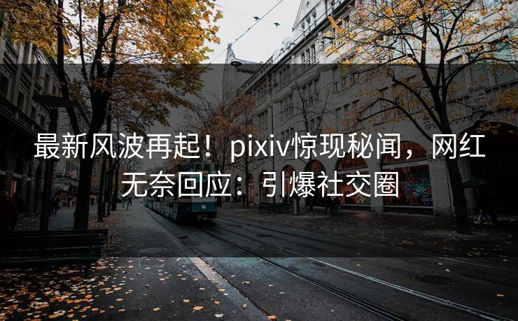 最新风波再起！pixiv惊现秘闻，网红无奈回应：引爆社交圈