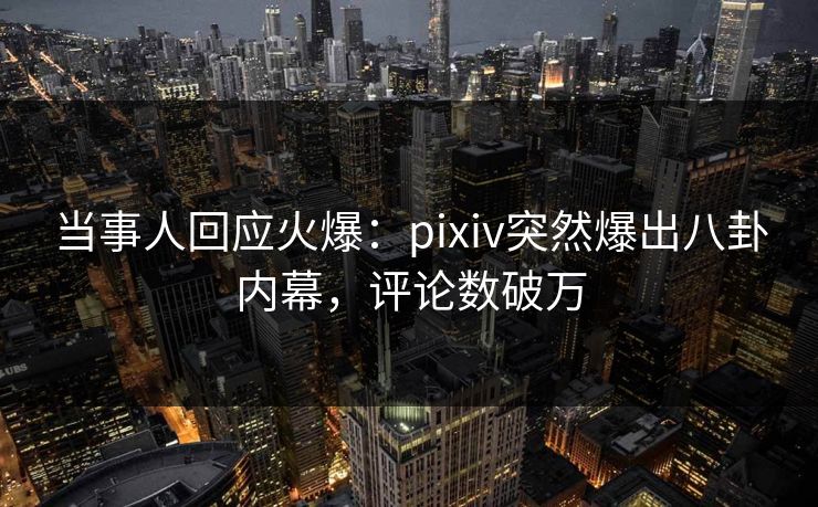 当事人回应火爆：pixiv突然爆出八卦内幕，评论数破万