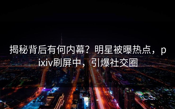 揭秘背后有何内幕？明星被曝热点，pixiv刷屏中，引爆社交圈