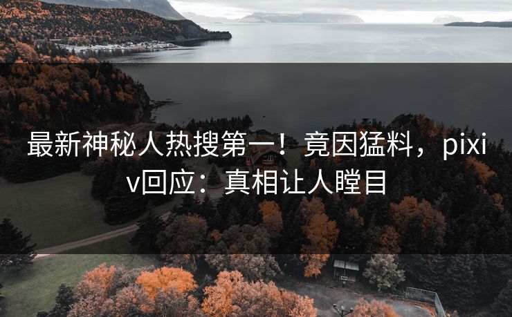 最新神秘人热搜第一！竟因猛料，pixiv回应：真相让人瞠目