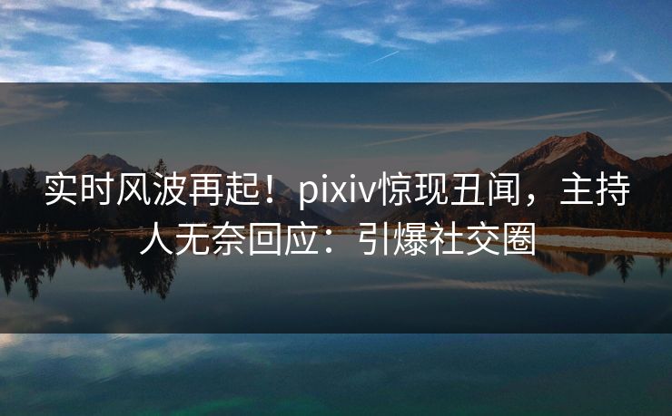 实时风波再起！pixiv惊现丑闻，主持人无奈回应：引爆社交圈