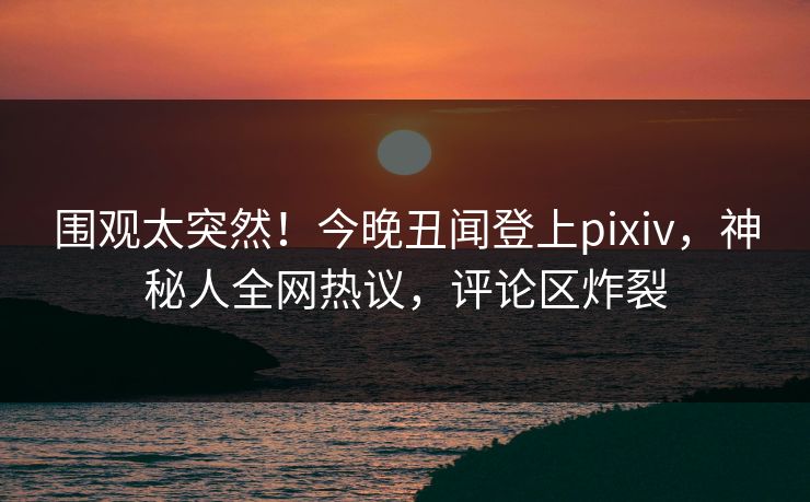 围观太突然！今晚丑闻登上pixiv，神秘人全网热议，评论区炸裂