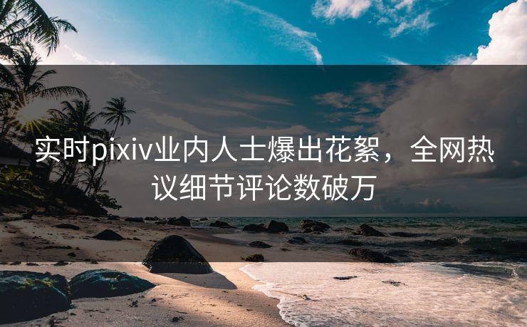 实时pixiv业内人士爆出花絮，全网热议细节评论数破万