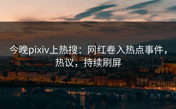 今晚pixiv上热搜：网红卷入热点事件，热议，持续刷屏