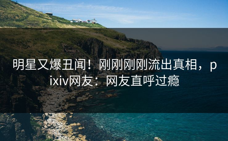 明星又爆丑闻!刚刚刚刚流出真相,pixiv网友:网友直呼过瘾 明星又爆丑闻!刚刚刚刚流出真相,pixiv网友:网友直呼过瘾
