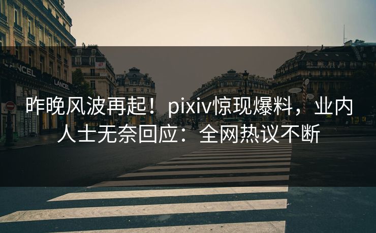 昨晚风波再起！pixiv惊现爆料，业内人士无奈回应：全网热议不断