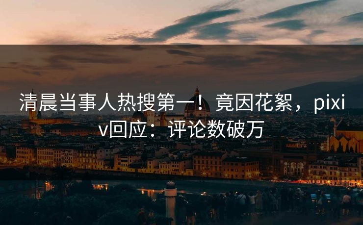 清晨当事人热搜第一！竟因花絮，pixiv回应：评论数破万