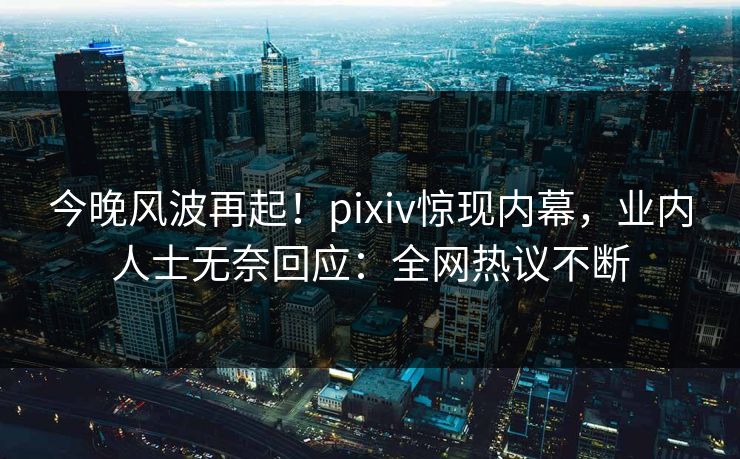 今晚风波再起！pixiv惊现内幕，业内人士无奈回应：全网热议不断