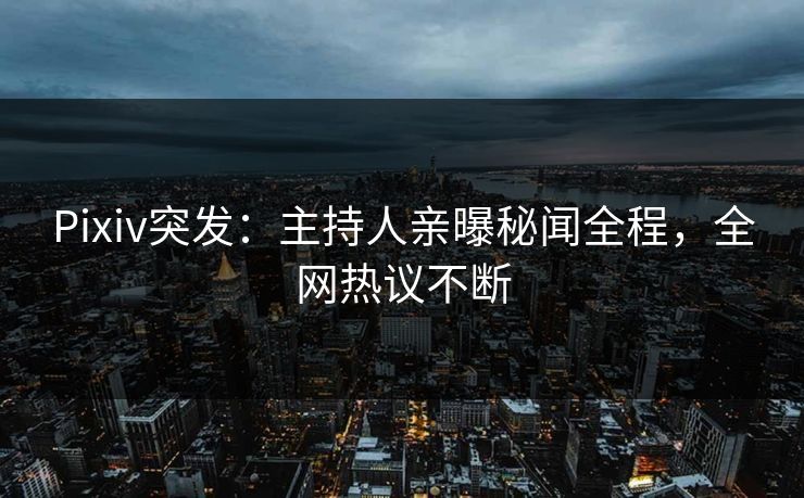 Pixiv突发：主持人亲曝秘闻全程，全网热议不断