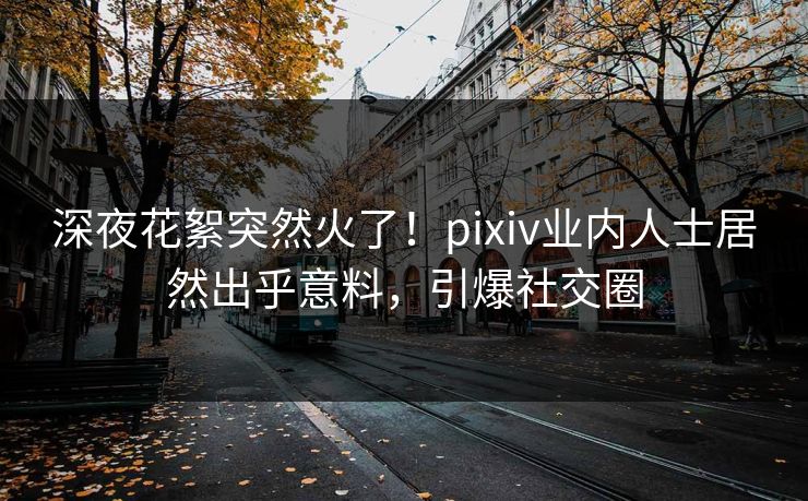 深夜花絮突然火了！pixiv业内人士居然出乎意料，引爆社交圈