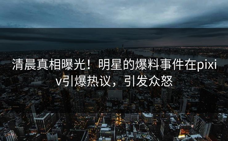 清晨真相曝光！明星的爆料事件在pixiv引爆热议，引发众怒