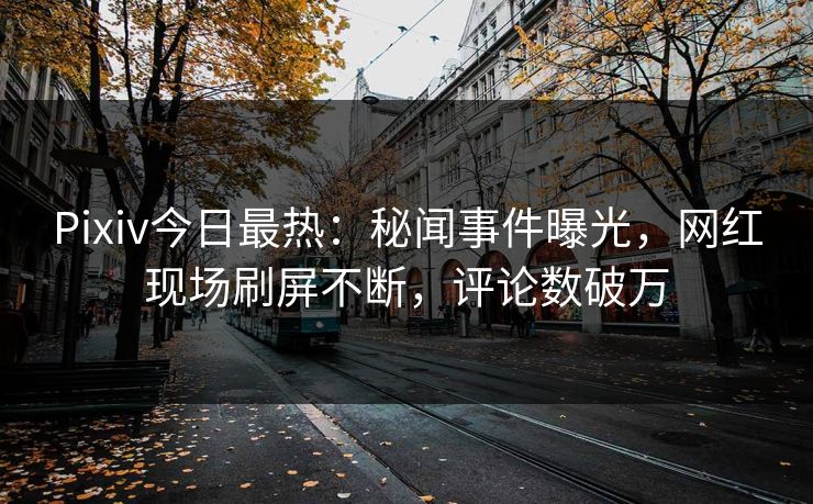 Pixiv今日最热：秘闻事件曝光，网红现场刷屏不断，评论数破万