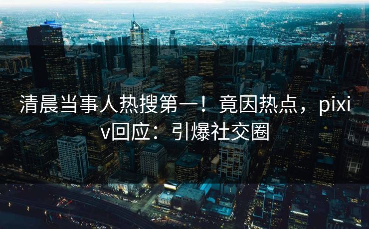 清晨当事人热搜第一！竟因热点，pixiv回应：引爆社交圈
